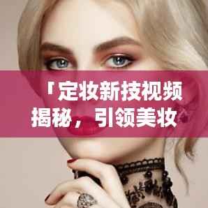 「定妆新技视频揭秘，引领美妆新时代风潮」